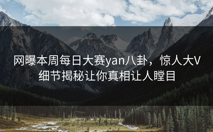 网曝本周每日大赛yan八卦，惊人大V细节揭秘让你真相让人瞠目