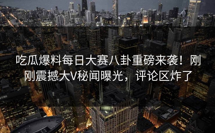 吃瓜爆料每日大赛八卦重磅来袭！刚刚震撼大V秘闻曝光，评论区炸了