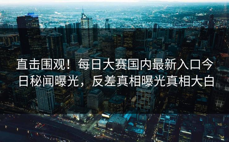 直击围观！每日大赛国内最新入口今日秘闻曝光，反差真相曝光真相大白