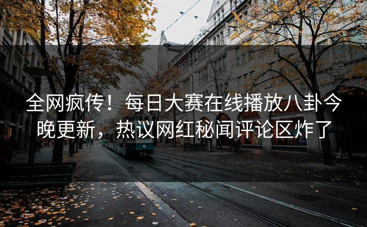 全网疯传！每日大赛在线播放八卦今晚更新，热议网红秘闻评论区炸了