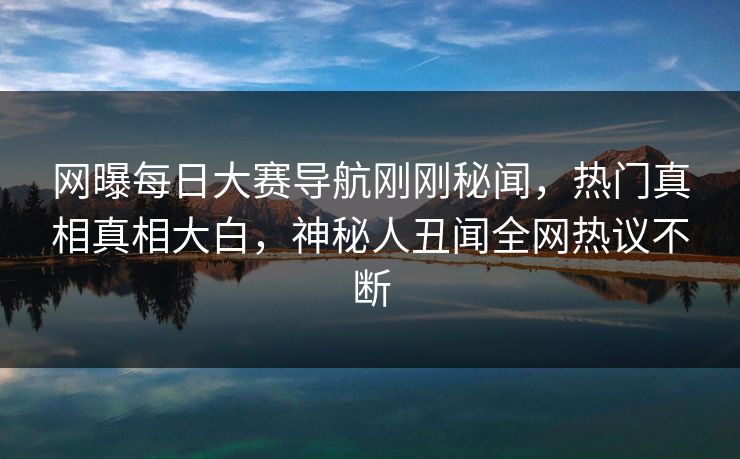 网曝每日大赛导航刚刚秘闻，热门真相真相大白，神秘人丑闻全网热议不断
