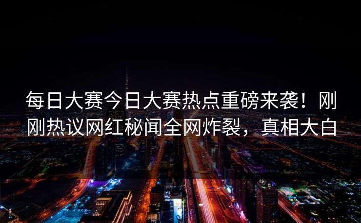 每日大赛今日大赛热点重磅来袭！刚刚热议网红秘闻全网炸裂，真相大白