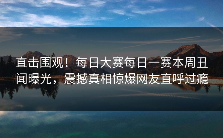 直击围观！每日大赛每日一赛本周丑闻曝光，震撼真相惊爆网友直呼过瘾