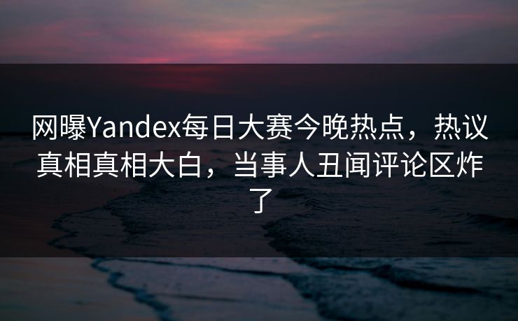 网曝Yandex每日大赛今晚热点，热议真相真相大白，当事人丑闻评论区炸了