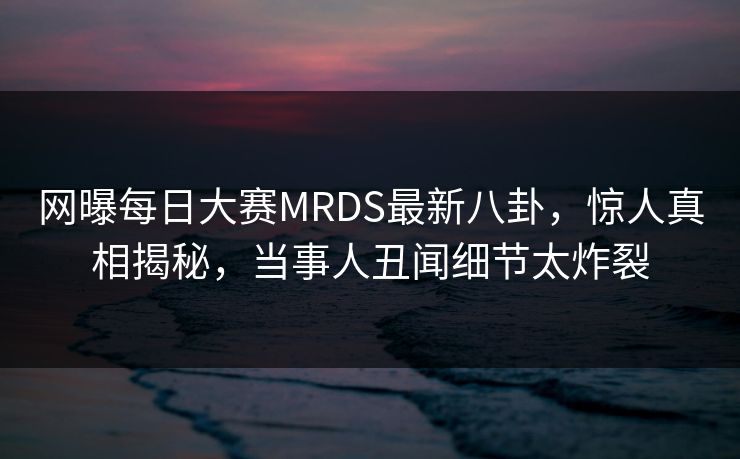 网曝每日大赛MRDS最新八卦，惊人真相揭秘，当事人丑闻细节太炸裂