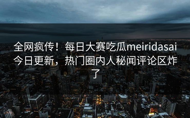 全网疯传！每日大赛吃瓜meiridasai今日更新，热门圈内人秘闻评论区炸了