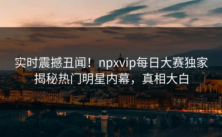 实时震撼丑闻！npxvip每日大赛独家揭秘热门明星内幕，真相大白