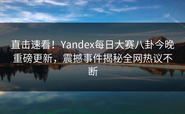 直击速看！Yandex每日大赛八卦今晚重磅更新，震撼事件揭秘全网热议不断