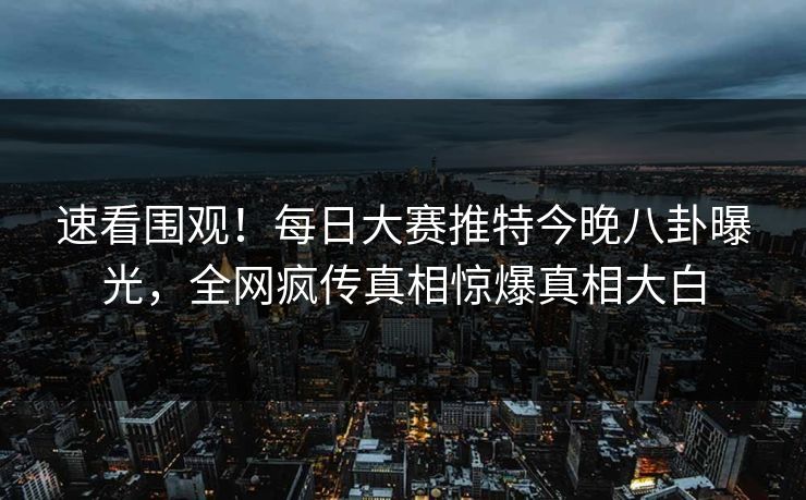 速看围观！每日大赛推特今晚八卦曝光，全网疯传真相惊爆真相大白