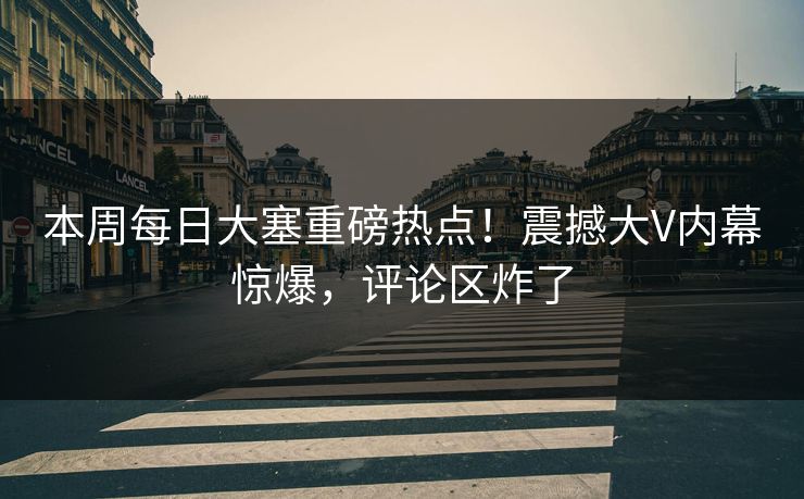 本周每日大塞重磅热点！震撼大V内幕惊爆，评论区炸了