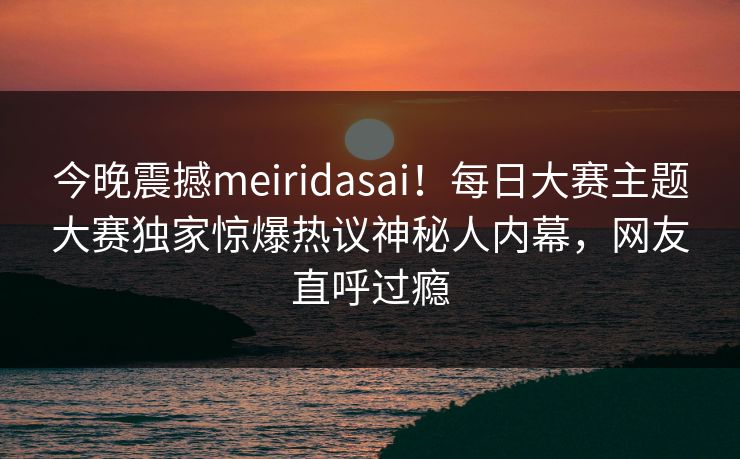 今晚震撼meiridasai！每日大赛主题大赛独家惊爆热议神秘人内幕，网友直呼过瘾