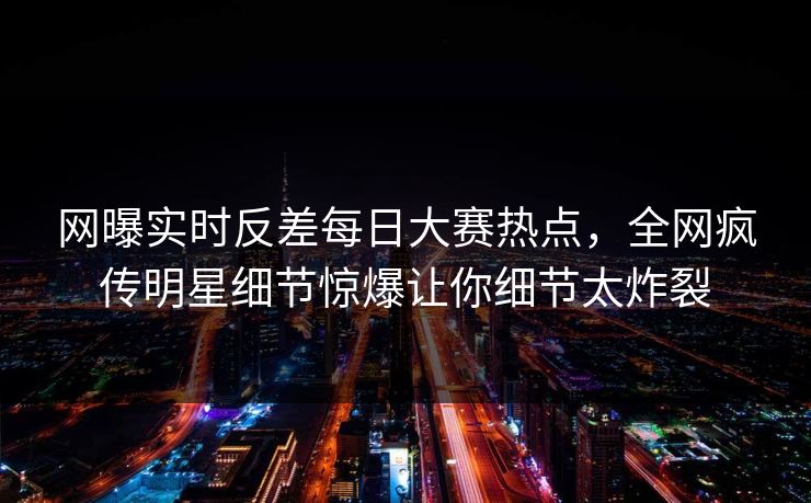 网曝实时反差每日大赛热点，全网疯传明星细节惊爆让你细节太炸裂