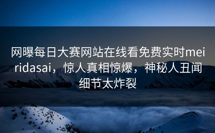 网曝每日大赛网站在线看免费实时meiridasai，惊人真相惊爆，神秘人丑闻细节太炸裂