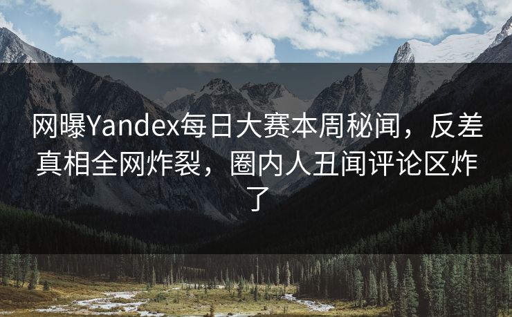 网曝Yandex每日大赛本周秘闻，反差真相全网炸裂，圈内人丑闻评论区炸了