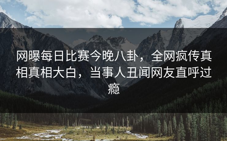 网曝每日比赛今晚八卦，全网疯传真相真相大白，当事人丑闻网友直呼过瘾