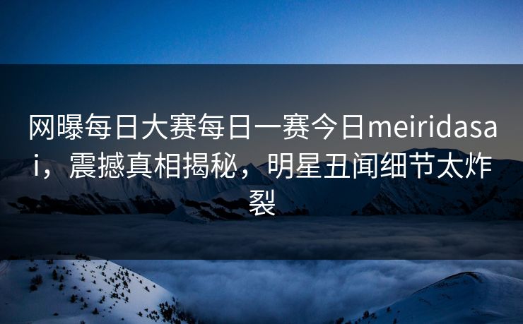 网曝每日大赛每日一赛今日meiridasai，震撼真相揭秘，明星丑闻细节太炸裂