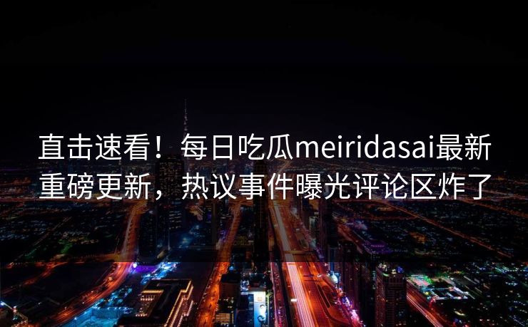 直击速看！每日吃瓜meiridasai最新重磅更新，热议事件曝光评论区炸了