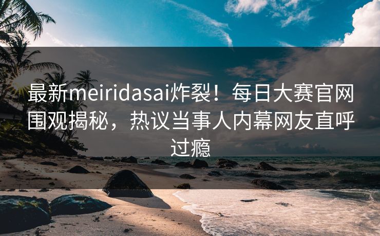最新meiridasai炸裂！每日大赛官网围观揭秘，热议当事人内幕网友直呼过瘾