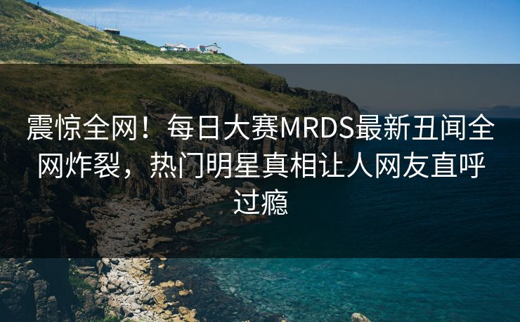 震惊全网！每日大赛MRDS最新丑闻全网炸裂，热门明星真相让人网友直呼过瘾