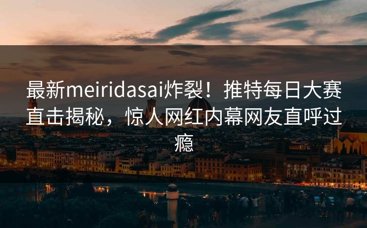 最新meiridasai炸裂！推特每日大赛直击揭秘，惊人网红内幕网友直呼过瘾