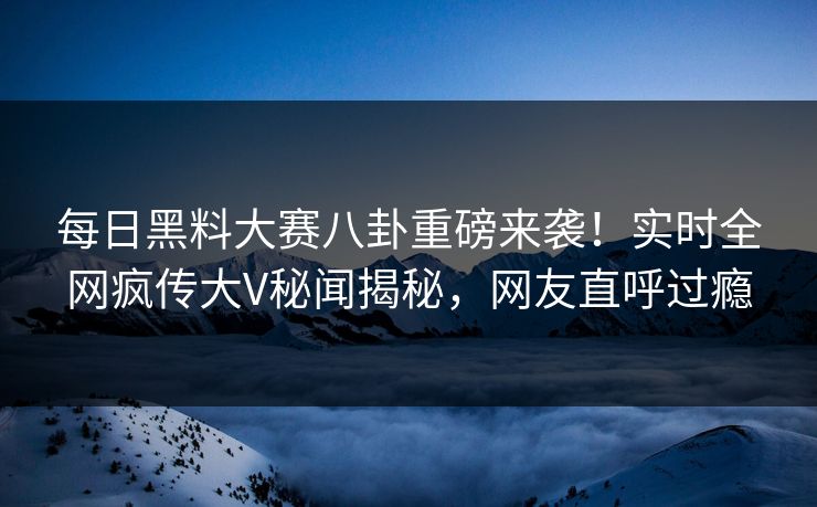 每日黑料大赛八卦重磅来袭！实时全网疯传大V秘闻揭秘，网友直呼过瘾