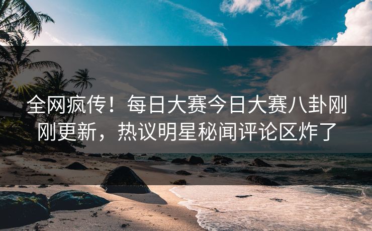 全网疯传！每日大赛今日大赛八卦刚刚更新，热议明星秘闻评论区炸了