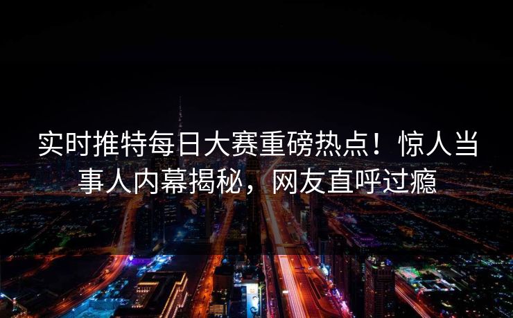 实时推特每日大赛重磅热点！惊人当事人内幕揭秘，网友直呼过瘾