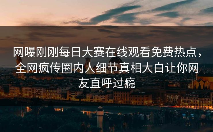 网曝刚刚每日大赛在线观看免费热点，全网疯传圈内人细节真相大白让你网友直呼过瘾