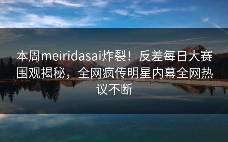 本周meiridasai炸裂！反差每日大赛围观揭秘，全网疯传明星内幕全网热议不断