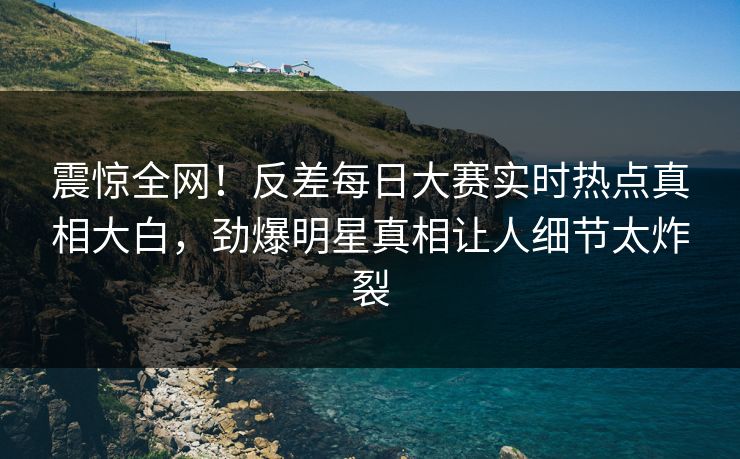 震惊全网！反差每日大赛实时热点真相大白，劲爆明星真相让人细节太炸裂