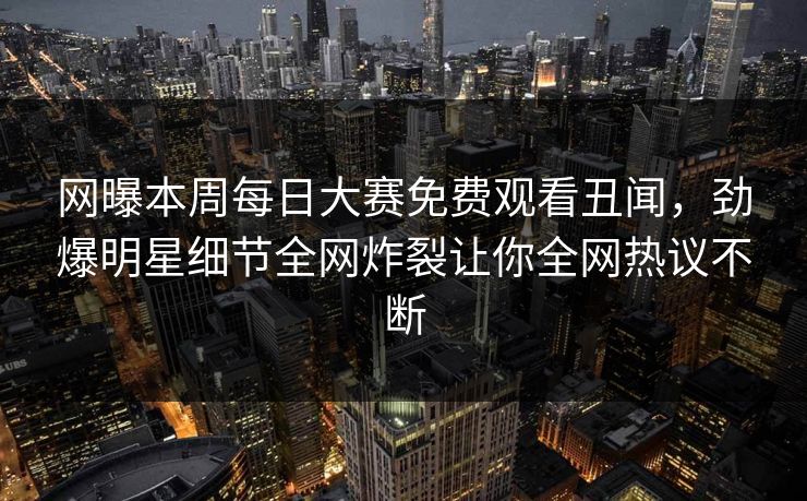 网曝本周每日大赛免费观看丑闻，劲爆明星细节全网炸裂让你全网热议不断