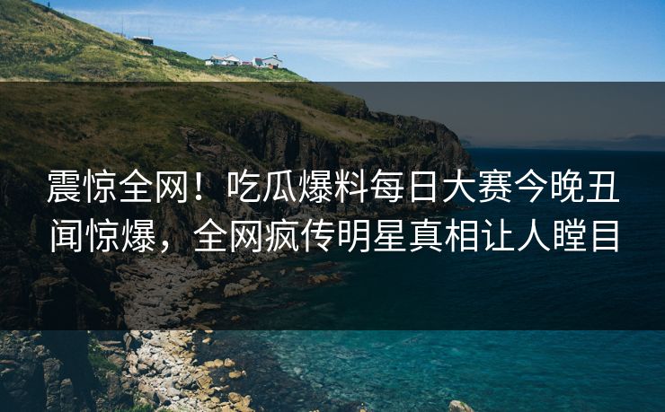 震惊全网！吃瓜爆料每日大赛今晚丑闻惊爆，全网疯传明星真相让人瞠目