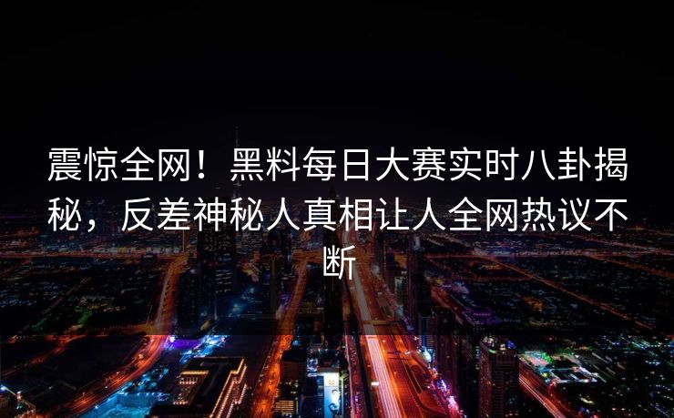 震惊全网！黑料每日大赛实时八卦揭秘，反差神秘人真相让人全网热议不断