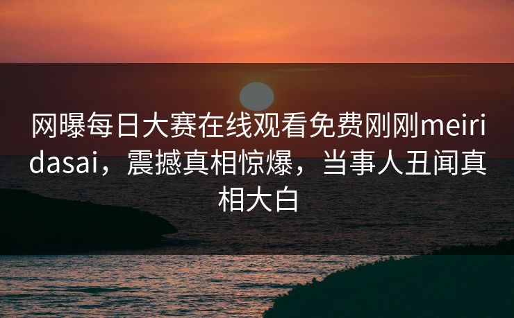 网曝每日大赛在线观看免费刚刚meiridasai，震撼真相惊爆，当事人丑闻真相大白
