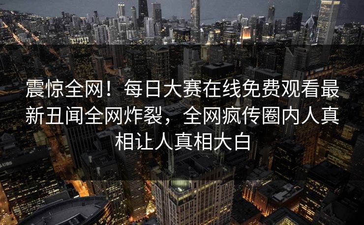 震惊全网！每日大赛在线免费观看最新丑闻全网炸裂，全网疯传圈内人真相让人真相大白