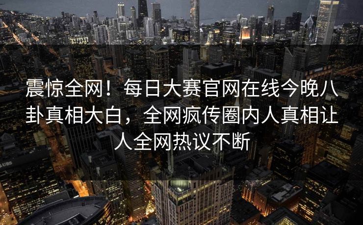 震惊全网！每日大赛官网在线今晚八卦真相大白，全网疯传圈内人真相让人全网热议不断
