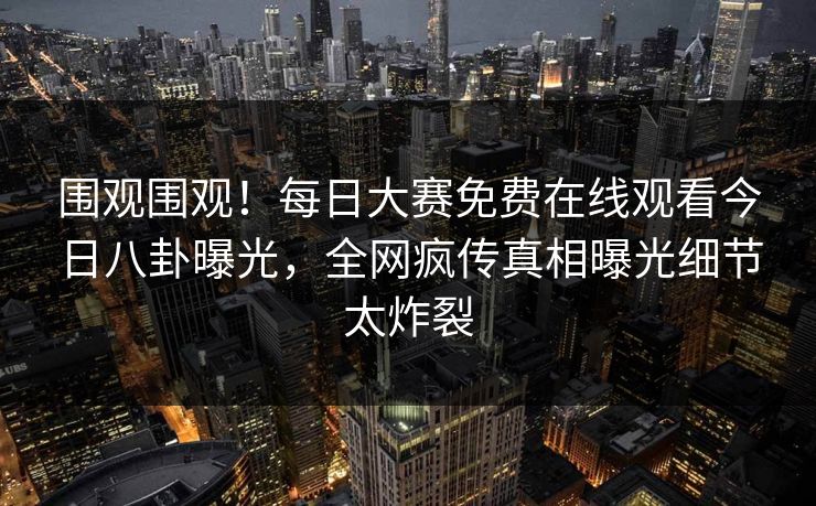 围观围观！每日大赛免费在线观看今日八卦曝光，全网疯传真相曝光细节太炸裂