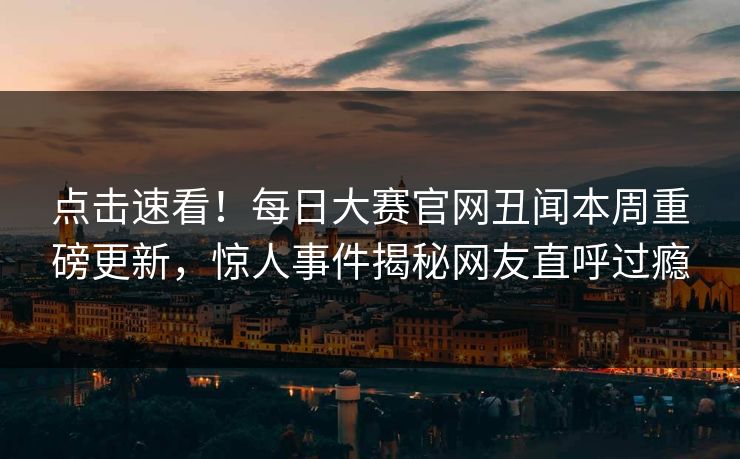 点击速看！每日大赛官网丑闻本周重磅更新，惊人事件揭秘网友直呼过瘾