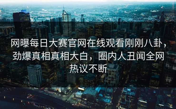 网曝每日大赛官网在线观看刚刚八卦，劲爆真相真相大白，圈内人丑闻全网热议不断