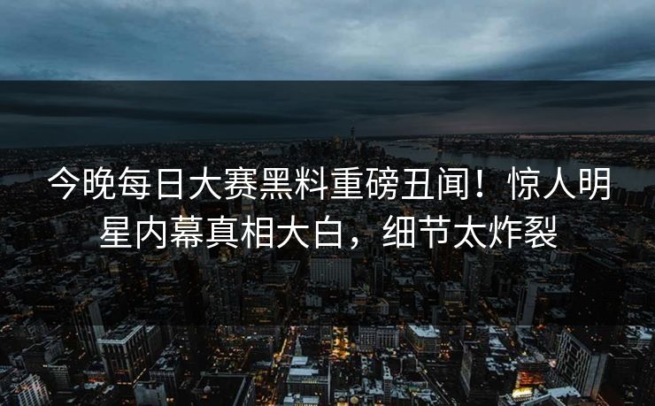 今晚每日大赛黑料重磅丑闻！惊人明星内幕真相大白，细节太炸裂