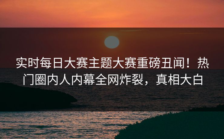 实时每日大赛主题大赛重磅丑闻！热门圈内人内幕全网炸裂，真相大白