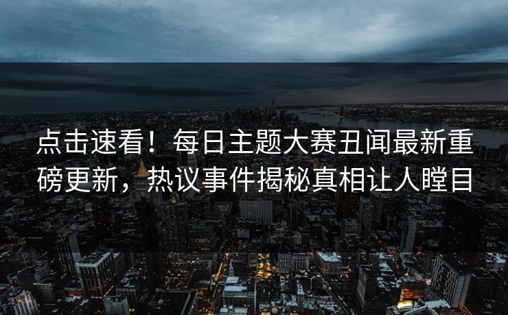 点击速看！每日主题大赛丑闻最新重磅更新，热议事件揭秘真相让人瞠目