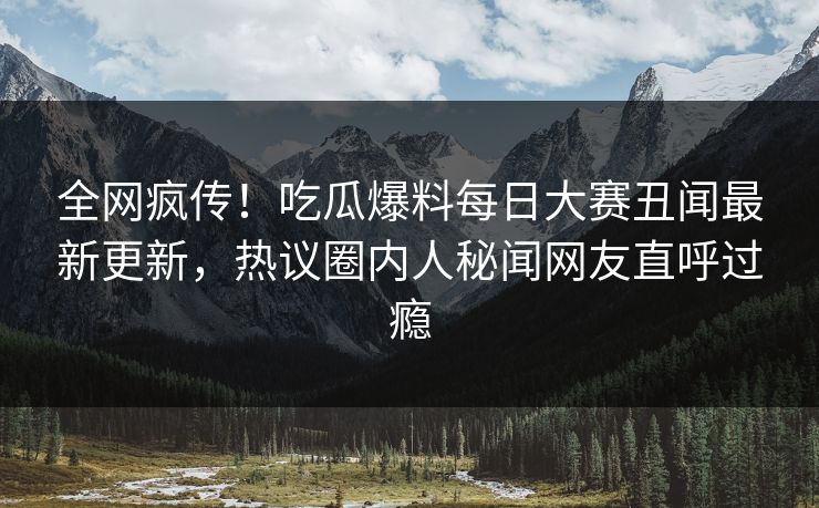全网疯传！吃瓜爆料每日大赛丑闻最新更新，热议圈内人秘闻网友直呼过瘾