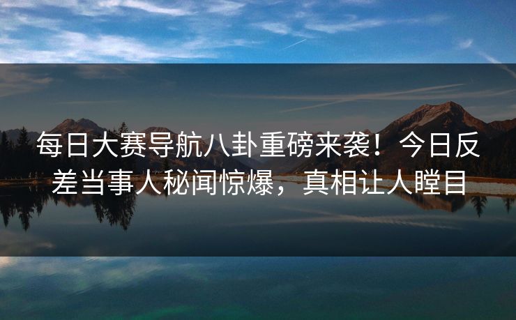 每日大赛导航八卦重磅来袭！今日反差当事人秘闻惊爆，真相让人瞠目