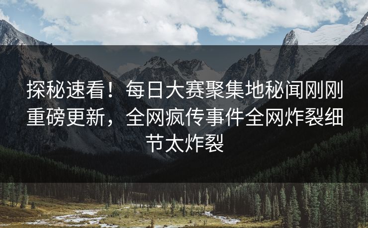 探秘速看！每日大赛聚集地秘闻刚刚重磅更新，全网疯传事件全网炸裂细节太炸裂