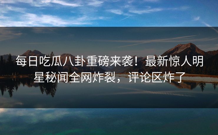 每日吃瓜八卦重磅来袭！最新惊人明星秘闻全网炸裂，评论区炸了