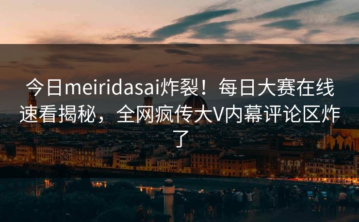 今日meiridasai炸裂！每日大赛在线速看揭秘，全网疯传大V内幕评论区炸了