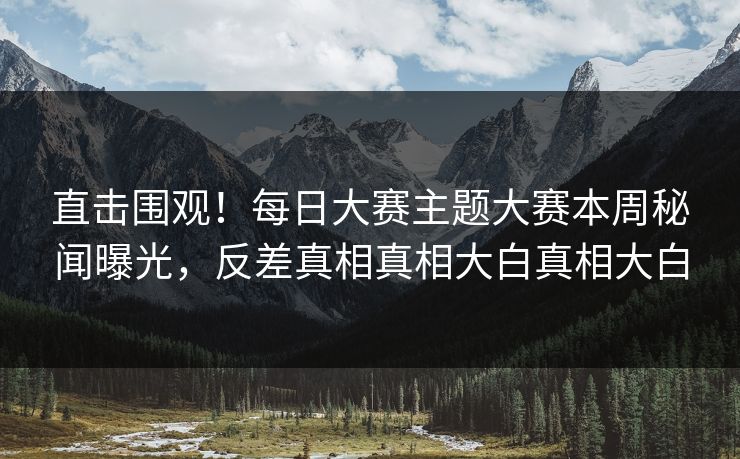 直击围观！每日大赛主题大赛本周秘闻曝光，反差真相真相大白真相大白