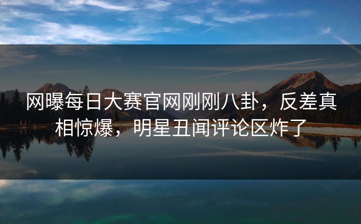 网曝每日大赛官网刚刚八卦，反差真相惊爆，明星丑闻评论区炸了