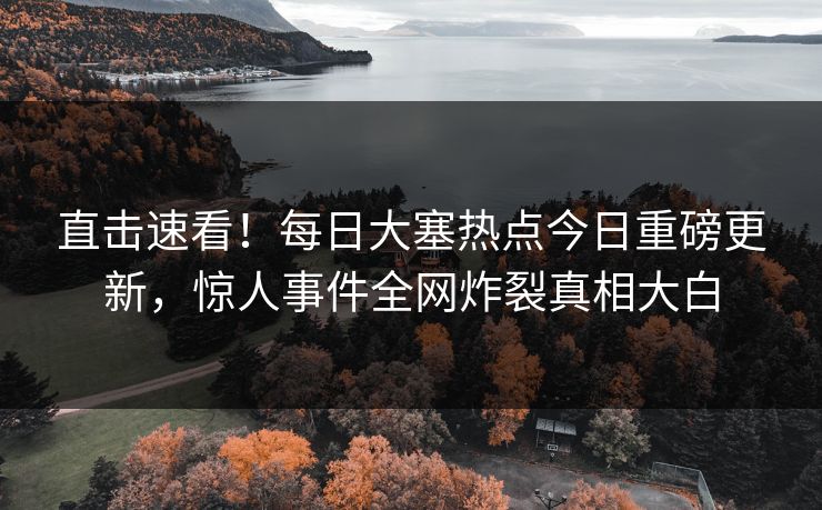直击速看！每日大塞热点今日重磅更新，惊人事件全网炸裂真相大白